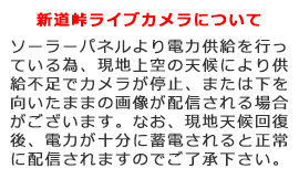 新道峠ライブカメラについて、ソーラーパネルより電力供給を行っている為、現地上空の天候により供給不足でカメラが停止、または下を向いたままの画像が配信される場合がございます。なお、現地天候回復後、電力が十分に蓄電されると正常に配信されますのでご了承下さい。